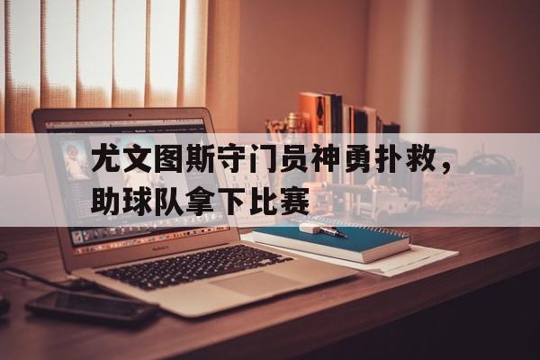 中欧体育app-尤文图斯守门员神勇扑救，助球队拿下比赛(尤文图斯守门员神勇扑救,助球队拿下比赛的是谁)