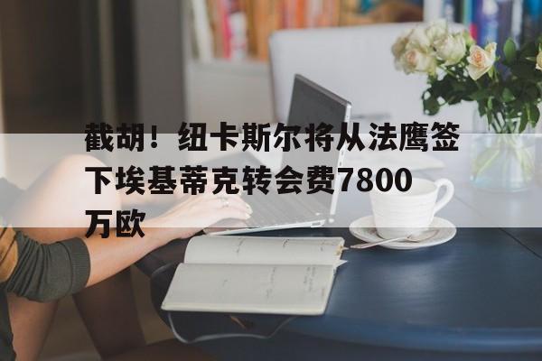 中欧体育官网-关于截胡！纽卡斯尔将从法鹰签下埃基蒂克转会费7800万欧的信息