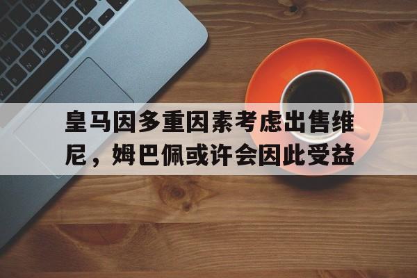 中欧体育官网-关于皇马因多重因素考虑出售维尼，姆巴佩或许会因此受益的信息