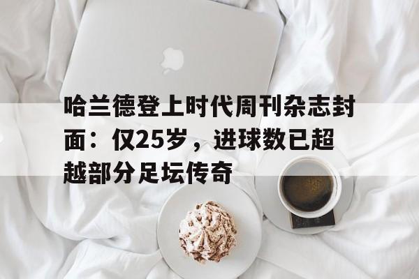 中欧体育官网-包含哈兰德登上时代周刊杂志封面：仅25岁，进球数已超越部分足坛传奇的词条