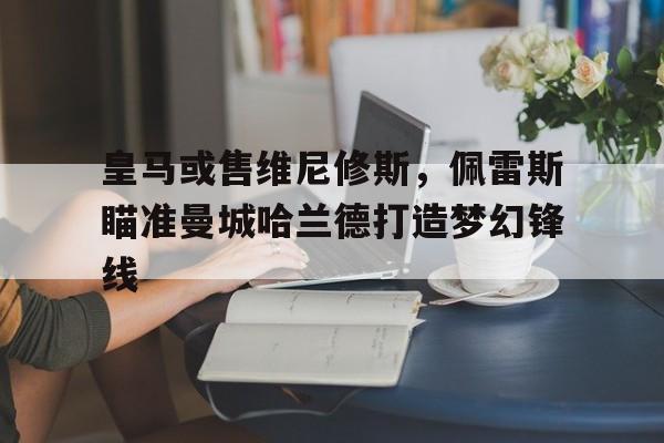 中欧体育平台-关于皇马或售维尼修斯，佩雷斯瞄准曼城哈兰德打造梦幻锋线的信息